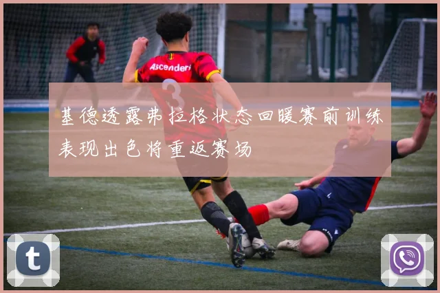 基德透露弗拉格状态回暖赛前训练表现出色将重返赛场