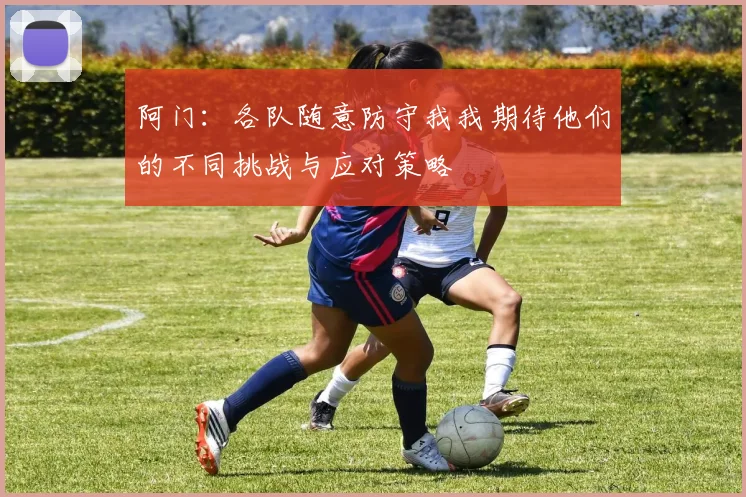 阿门：各队随意防守我我期待他们的不同挑战与应对策略