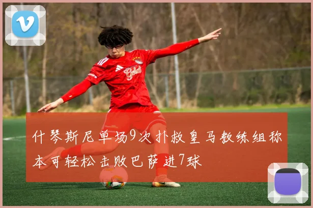 什琴斯尼单场9次扑救皇马教练组称本可轻松击败巴萨进7球
