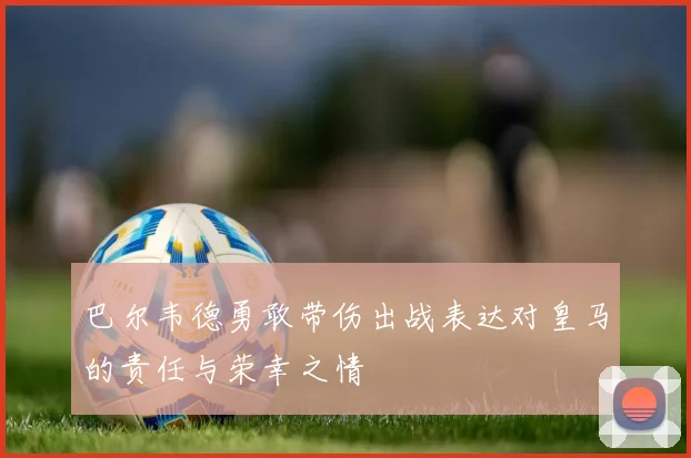 巴尔韦德勇敢带伤出战表达对皇马的责任与荣幸之情