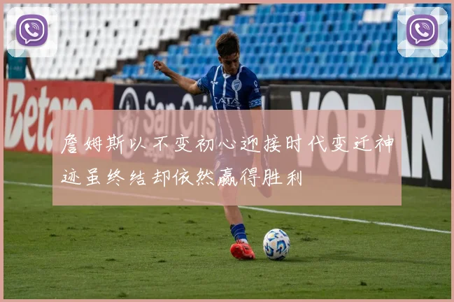詹姆斯以不变初心迎接时代变迁神迹虽终结却依然赢得胜利