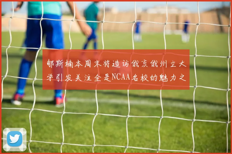 郇斯楠本周末将造访俄亥俄州立大学引发关注全是NCAA名校的魅力之旅