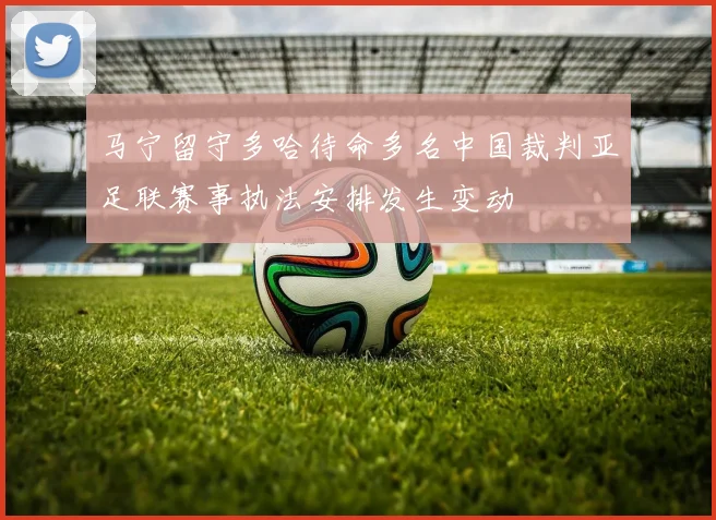 马宁留守多哈待命多名中国裁判亚足联赛事执法安排发生变动