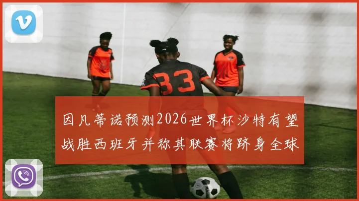 因凡蒂诺预测2026世界杯沙特有望战胜西班牙并称其联赛将跻身全球前三