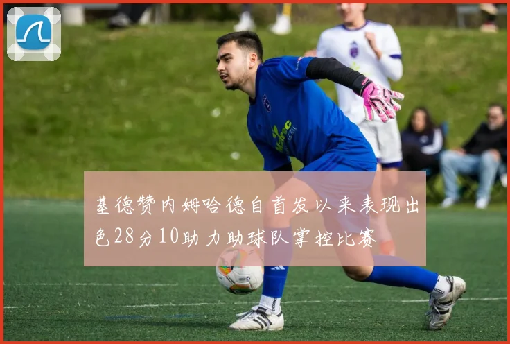 基德赞内姆哈德自首发以来表现出色28分10助力助球队掌控比赛