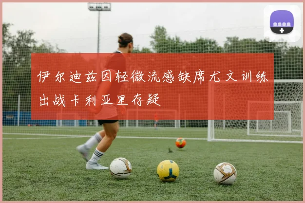 伊尔迪兹因轻微流感缺席尤文训练出战卡利亚里存疑