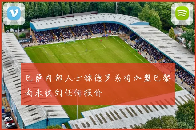 巴萨内部人士称德罗或将加盟巴黎尚未收到任何报价