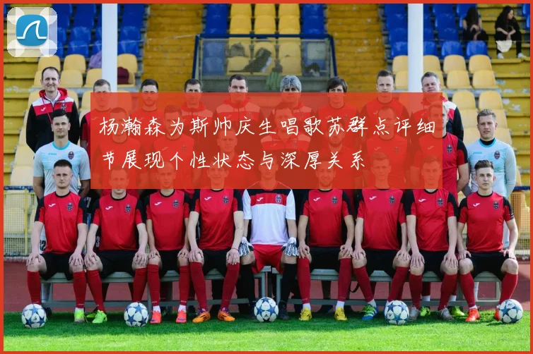 杨瀚森为斯帅庆生唱歌苏群点评细节展现个性状态与深厚关系