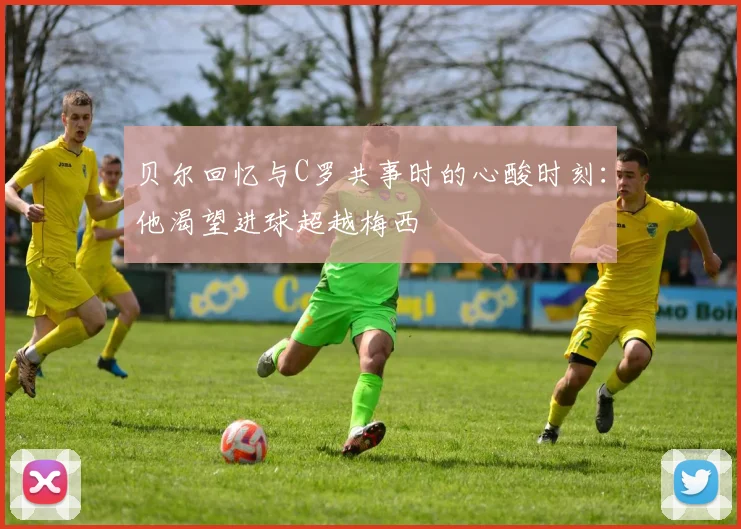 贝尔回忆与C罗共事时的心酸时刻：他渴望进球超越梅西