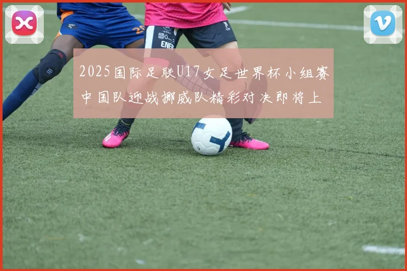 2025国际足联U17女足世界杯小组赛中国队迎战挪威队精彩对决即将上演