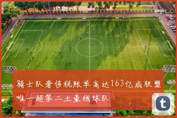 骑士队奢侈税账单高达163亿成联盟唯一超第二土豪线球队
