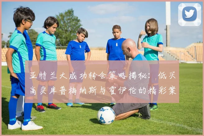 亚特兰大成功转会策略揭秘：低买高卖库普梅纳斯与霍伊伦的精彩案例