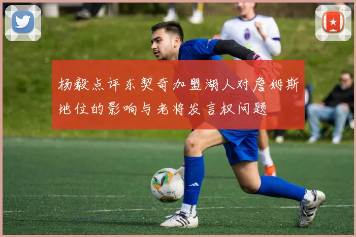 杨毅点评东契奇加盟湖人对詹姆斯地位的影响与老将发言权问题