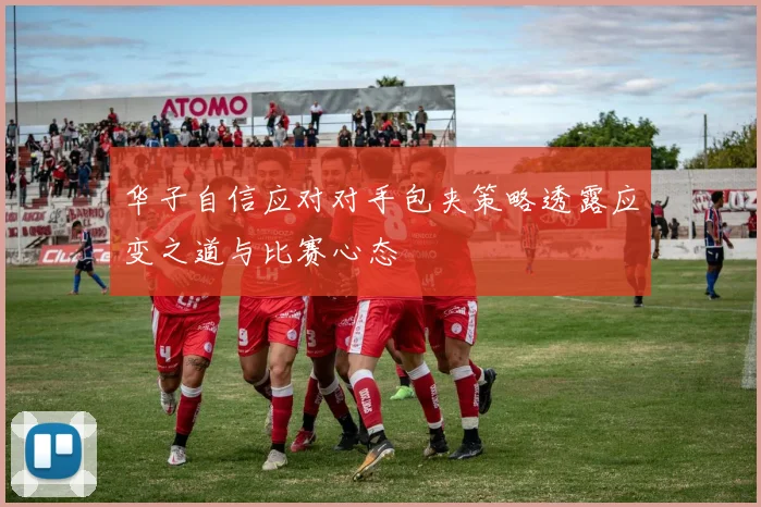 华子自信应对对手包夹策略透露应变之道与比赛心态