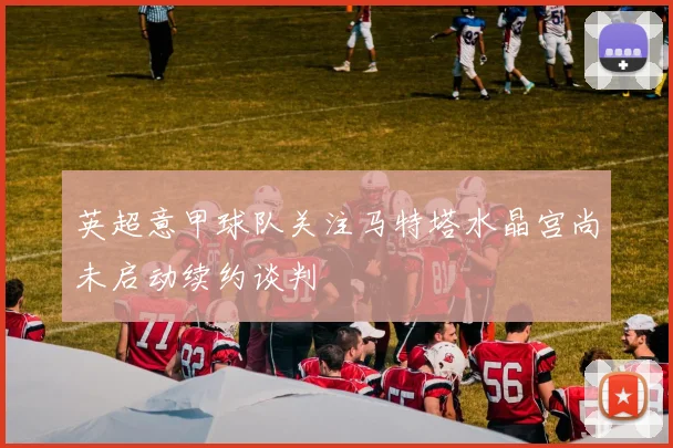 英超意甲球队关注马特塔水晶宫尚未启动续约谈判