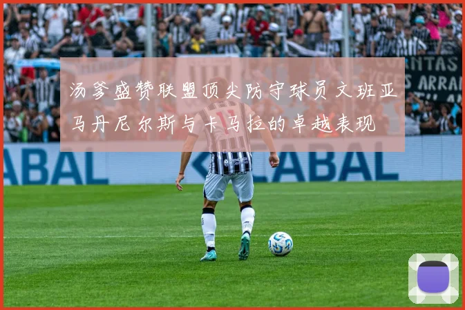 汤爹盛赞联盟顶尖防守球员文班亚马丹尼尔斯与卡马拉的卓越表现