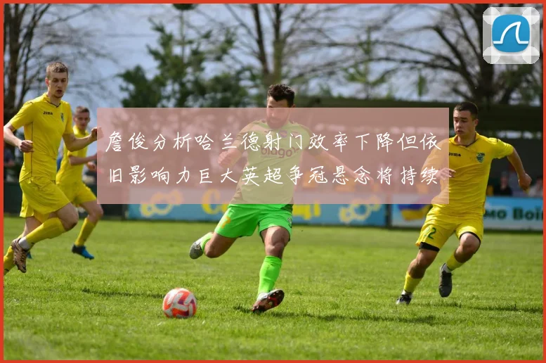 詹俊分析哈兰德射门效率下降但依旧影响力巨大英超争冠悬念将持续至五月